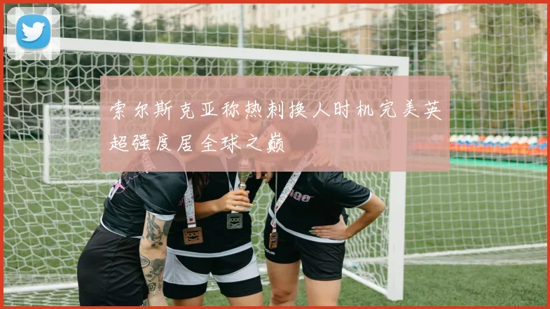 索尔斯克亚称热刺换人时机完美英超强度居全球之巅