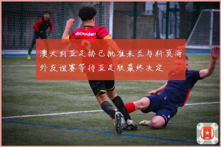 澳大利亚足协已批准米兰与科莫海外友谊赛等待亚足联最终决定