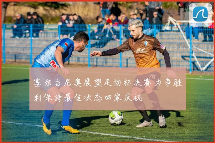 塞尔吉尼奥展望足协杯决赛力争胜利保持最佳状态回家庆祝
