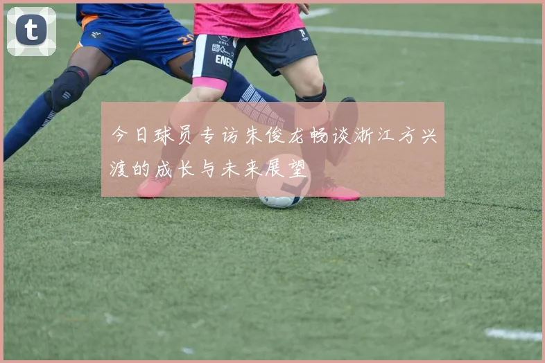 今日球员专访朱俊龙畅谈浙江方兴渡的成长与未来展望