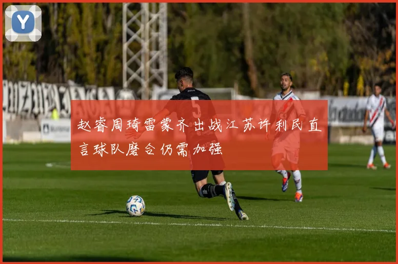 赵睿周琦雷蒙齐出战江苏许利民直言球队磨合仍需加强