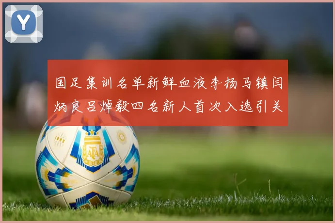 国足集训名单新鲜血液李扬马镇闫炳良吕焯毅四名新人首次入选引关注