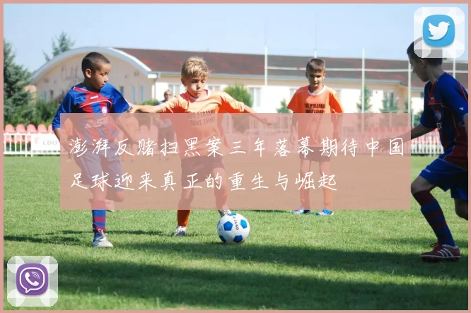 澎湃反赌扫黑案三年落幕期待中国足球迎来真正的重生与崛起