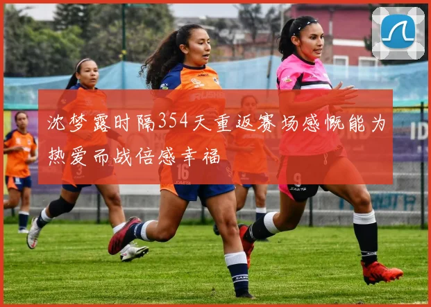 沈梦露时隔354天重返赛场感慨能为热爱而战倍感幸福
