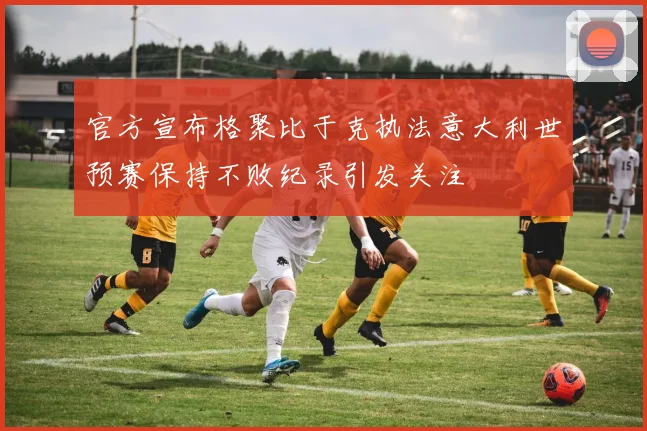 官方宣布格聚比于克执法意大利世预赛保持不败纪录引发关注