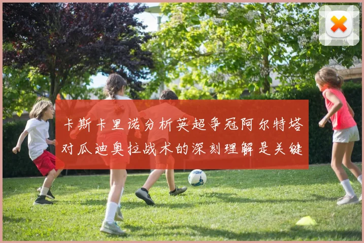 卡斯卡里诺分析英超争冠阿尔特塔对瓜迪奥拉战术的深刻理解是关键