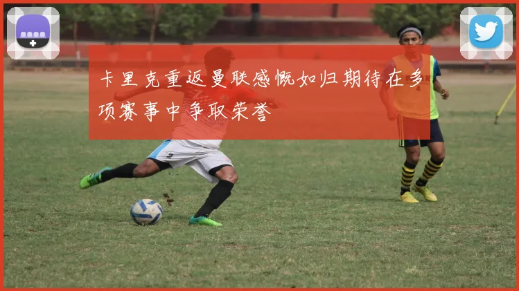 卡里克重返曼联感慨如归期待在多项赛事中争取荣誉