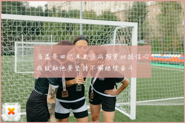 马盖蒂回忆库里伤病期曾动摇信心我鼓励他要坚持不懈继续奋斗