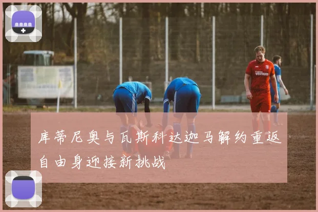 库蒂尼奥与瓦斯科达迦马解约重返自由身迎接新挑战