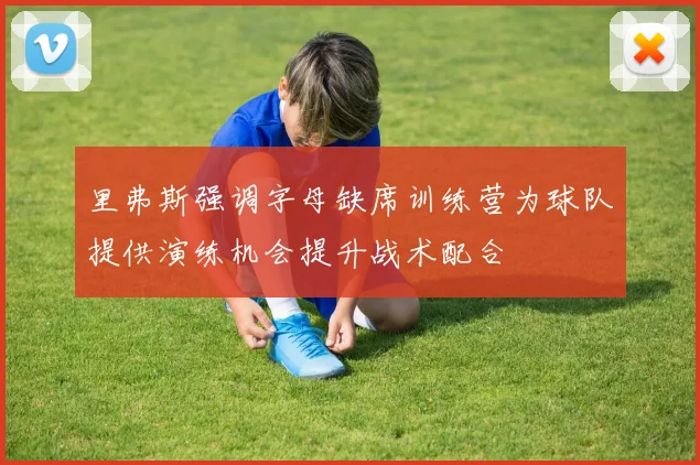 里弗斯强调字母缺席训练营为球队提供演练机会提升战术配合