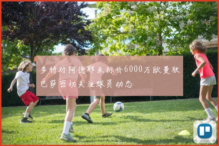 多特对阿德耶米标价6000万欧曼联巴萨密切关注球员动态