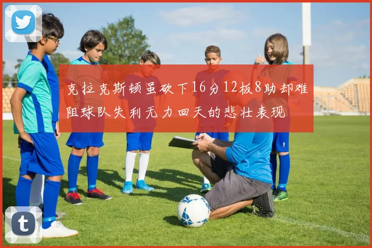 克拉克斯顿虽砍下16分12板8助却难阻球队失利无力回天的悲壮表现