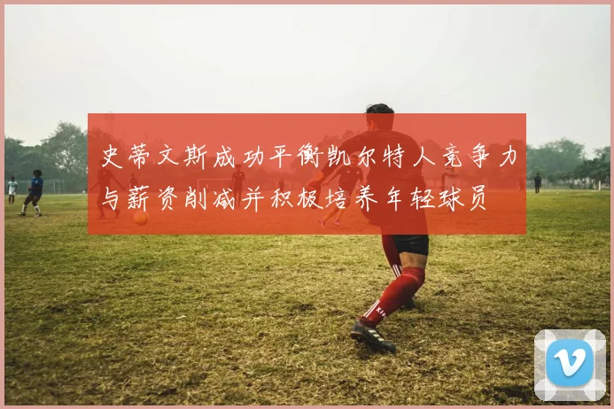 史蒂文斯成功平衡凯尔特人竞争力与薪资削减并积极培养年轻球员