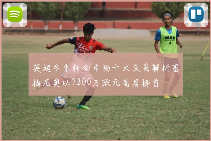 英超冬季转会市场十大交易解析塞梅尼奥以7200万欧元高居榜首