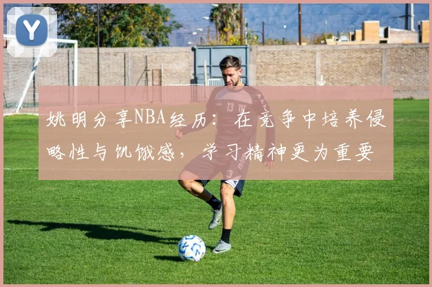 姚明分享NBA经历：在竞争中培养侵略性与饥饿感，学习精神更为重要