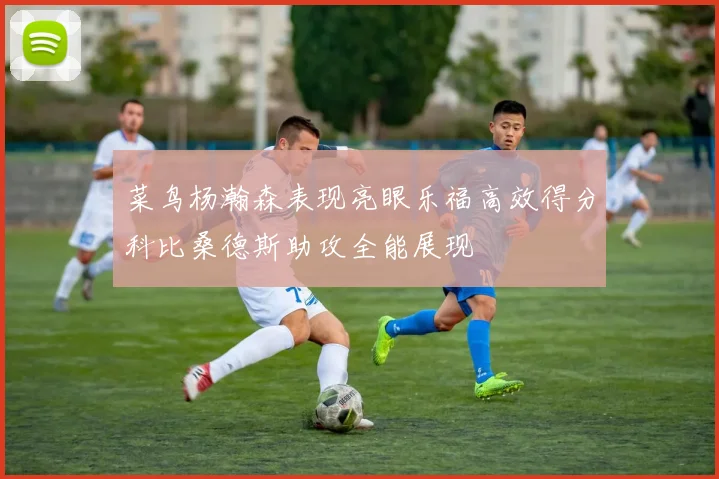 菜鸟杨瀚森表现亮眼乐福高效得分科比桑德斯助攻全能展现