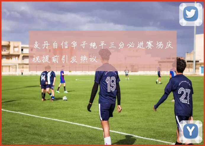麦丹自信华子绝平三分必进赛场庆祝提前引发热议