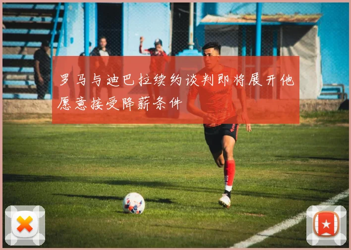 罗马与迪巴拉续约谈判即将展开他愿意接受降薪条件