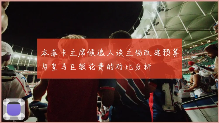 本菲卡主席候选人谈主场改建预算与皇马巨额花费的对比分析