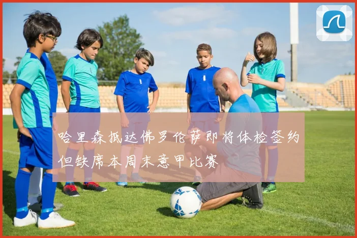 哈里森抵达佛罗伦萨即将体检签约但缺席本周末意甲比赛