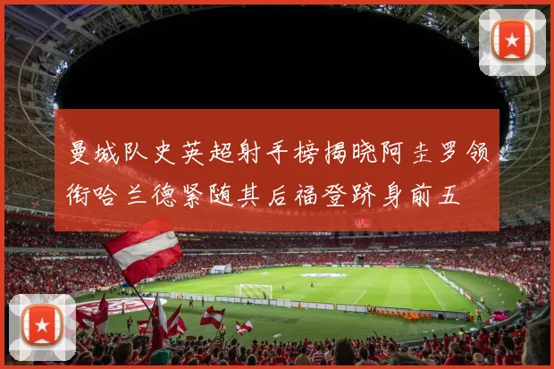 曼城队史英超射手榜揭晓阿圭罗领衔哈兰德紧随其后福登跻身前五