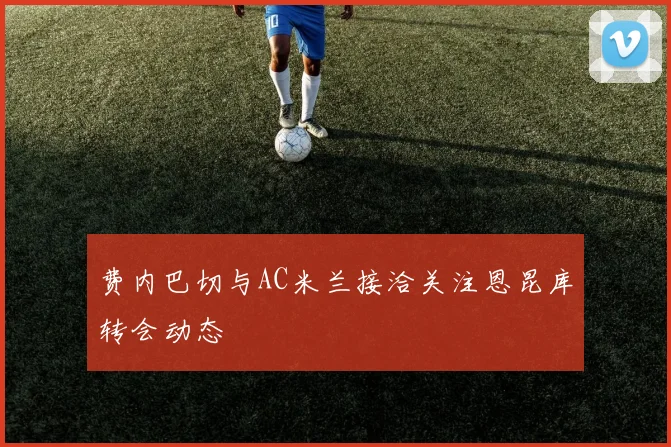 费内巴切与AC米兰接洽关注恩昆库转会动态