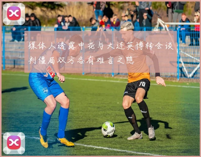媒体人透露申花与大连英博转会谈判僵局双方各有难言之隐